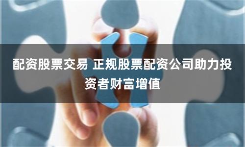 配资股票交易 正规股票配资公司助力投资者财富增值