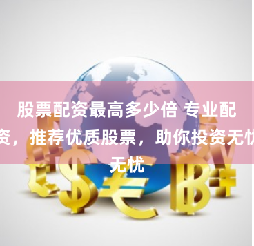 股票配资最高多少倍 专业配资，推荐优质股票，助你投资无忧