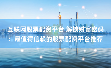 互联网股票配资平台 解锁财富密码：最值得信赖的股票配资平台推荐