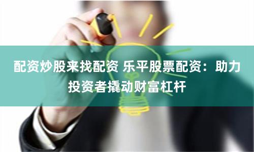 配资炒股来找配资 乐平股票配资：助力投资者撬动财富杠杆