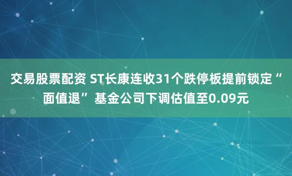 交易股票配资 ST长康连收31个跌停板提前锁定“面值退” 基金公司下调估值至0.09元