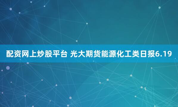 配资网上炒股平台 光大期货能源化工类日报6.19