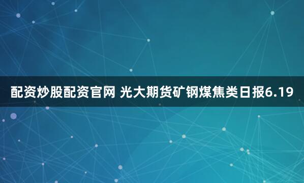 配资炒股配资官网 光大期货矿钢煤焦类日报6.19