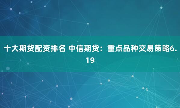 十大期货配资排名 中信期货：重点品种交易策略6.19