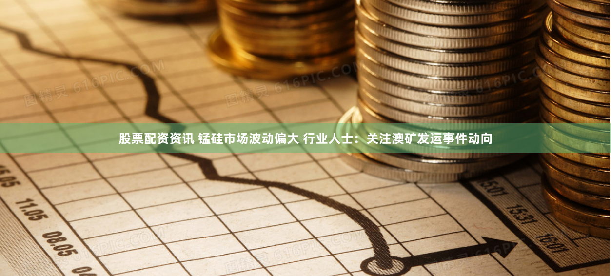 股票配资资讯 锰硅市场波动偏大 行业人士：关注澳矿发运事件动向