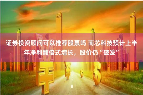 证券投资顾问可以推荐股票吗 南芯科技预计上半年净利翻倍式增长，股价仍“破发”