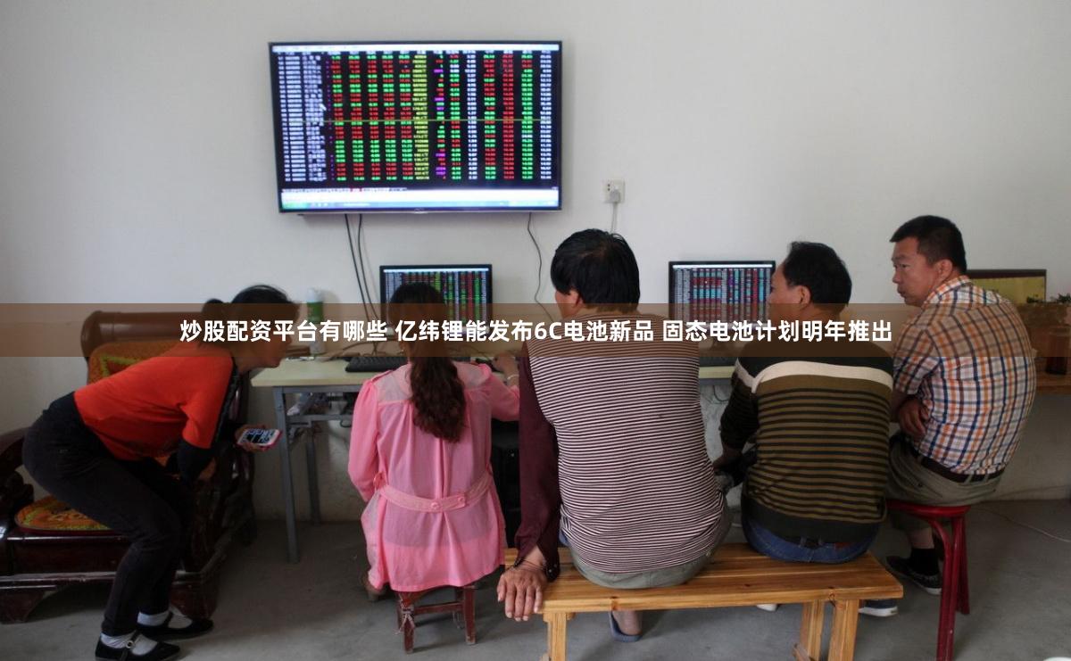 炒股配资平台有哪些 亿纬锂能发布6C电池新品 固态电池计划明年推出