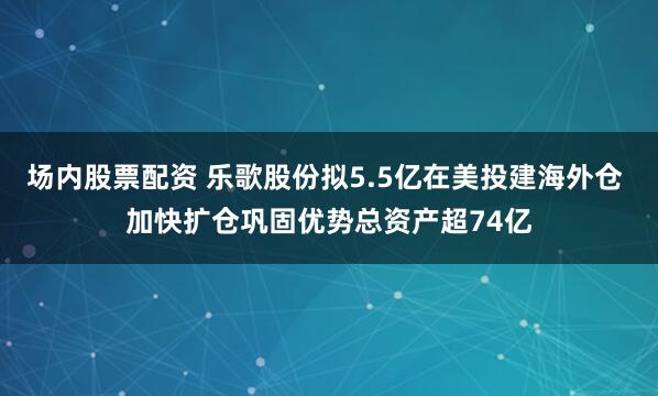 场内股票配资 乐歌股份拟5.5亿在美投建海外仓 加快扩仓巩固优势总资产超74亿