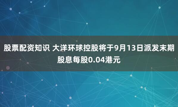 股票配资知识 大洋环球控股将于9月13日派发末期股息每股0.04港元