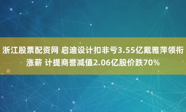 浙江股票配资网 启迪设计扣非亏3.55亿戴雅萍领衔涨薪 计提商誉减值2.06亿股价跌70%