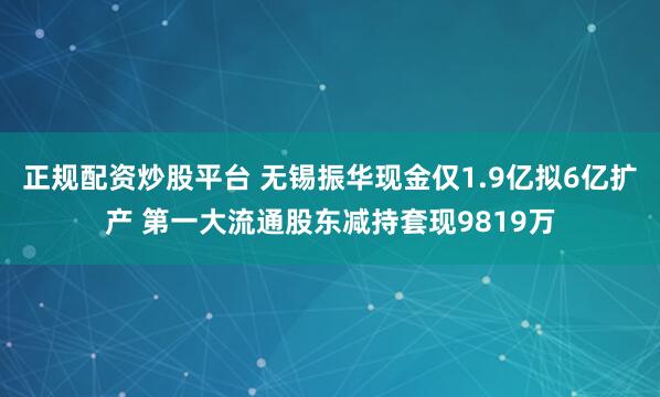 正规配资炒股平台 无锡振华现金仅1.9亿拟6亿扩产 第一大流通股东减持套现9819万