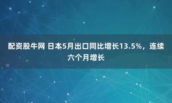 配资股牛网 日本5月出口同比增长13.5%，连续六个月增长