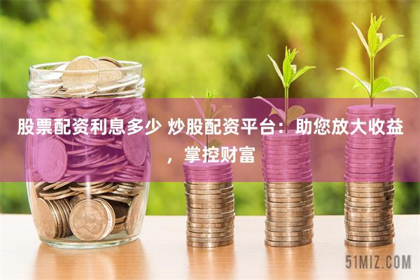 股票配资利息多少 炒股配资平台：助您放大收益，掌控财富
