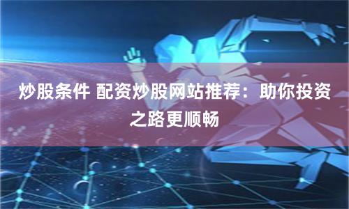 炒股条件 配资炒股网站推荐:助你投资之路更顺畅