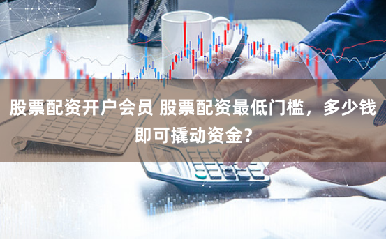 股票配资开户会员 股票配资最低门槛,多少钱即可撬动资金?