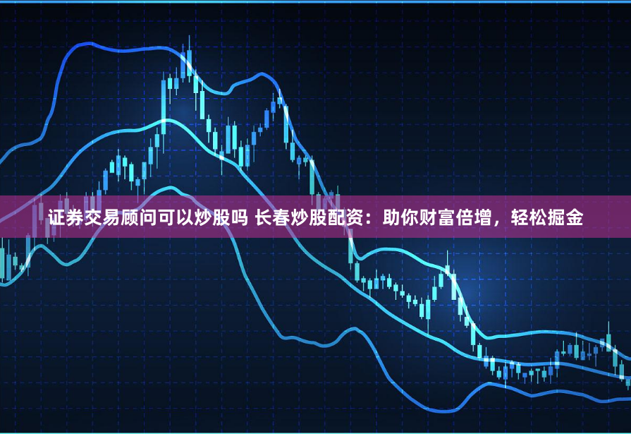 证券交易顾问可以炒股吗 长春炒股配资:助你财富倍增,轻松掘金