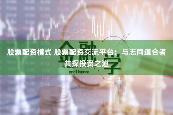 股票配资模式 股票配资交流平台:与志同道合者共探投资之道