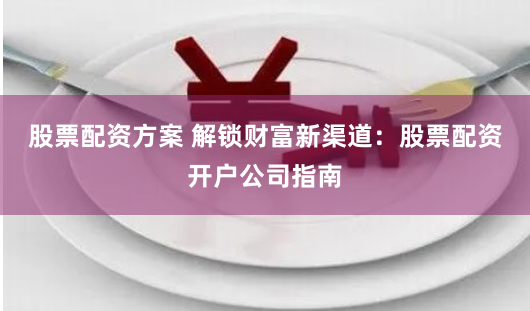股票配资方案 解锁财富新渠道：股票配资开户公司指南
