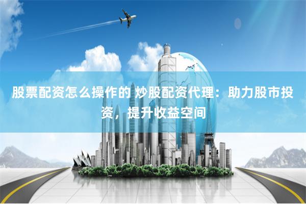 股票配资怎么操作的 炒股配资代理：助力股市投资，提升收益空间